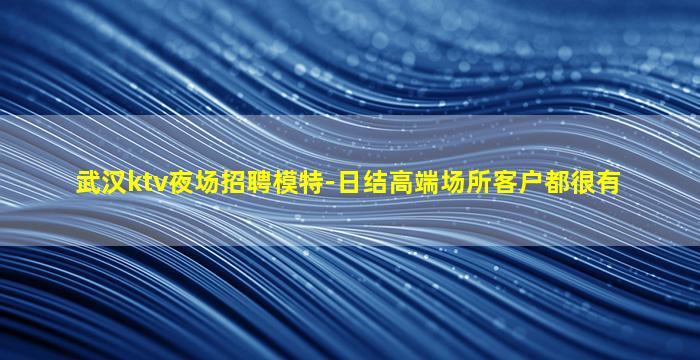 武汉ktv夜场招聘模特-日结高端场所客户都很有